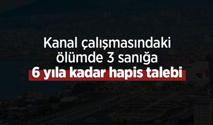 Kanal çalışmasındaki ölümde 3 sanığa 6 yıla kadar hapis talebi