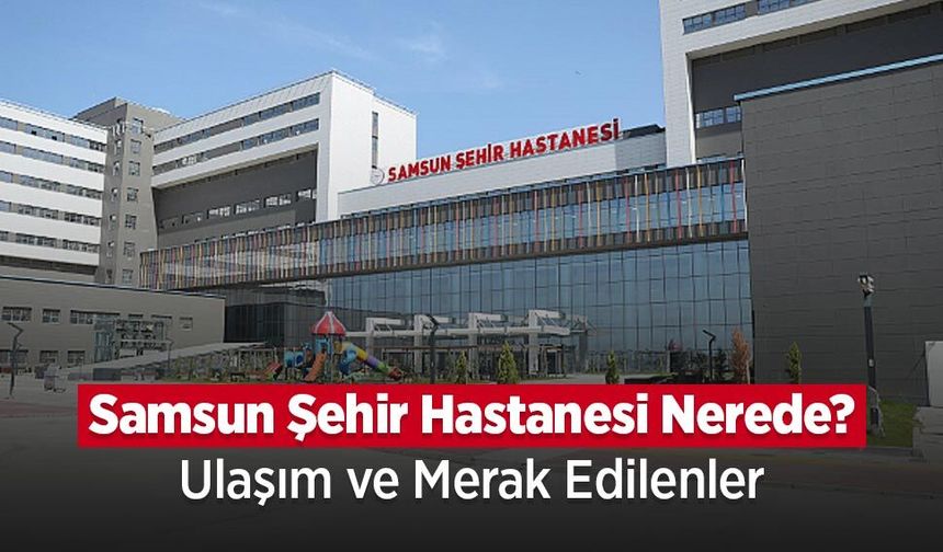 Samsun Şehir Hastanesi Nerede? Ulaşım ve Bölümler