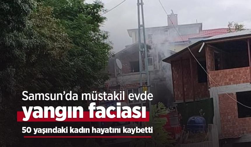 Samsun’da müstakil evde yangın faciası: 50 yaşındaki kadın hayatını kaybetti
