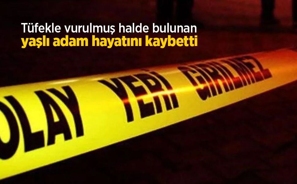 Tüfekle vurulmuş halde bulunan yaşlı adam hayatını kaybetti
