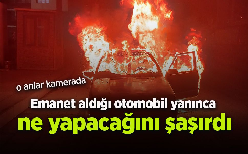 Emanet aldığı otomobil yanınca ne yapacağını şaşırdı
