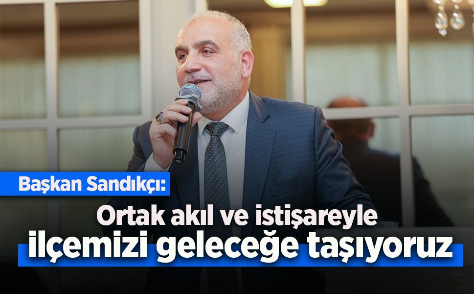 Başkan Sandıkçı: "Ortak akıl ve istişareyle ilçemizi geleceğe taşıyoruz"