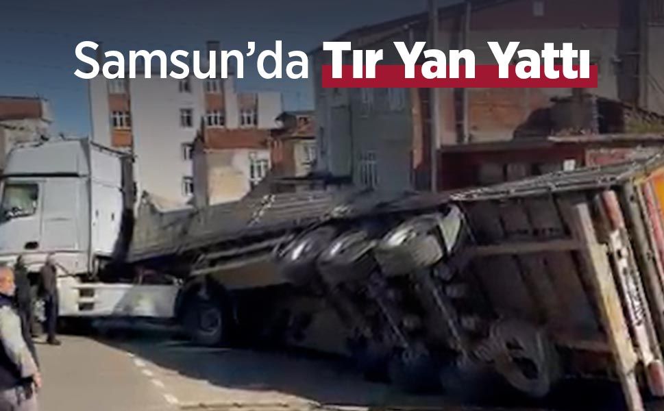Samsun İlkadım’da Tır Yan Yattı: Yaralı Yok