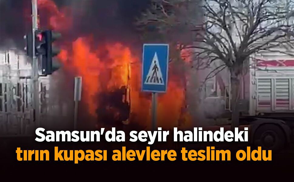 Samsun'da seyir halindeki tırın kupası alevlere teslim oldu