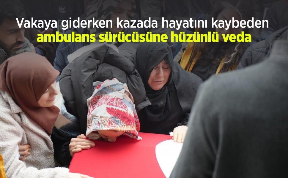 Vakaya giderken kazada hayatını kaybeden ambulans sürücüsüne hüzünlü veda