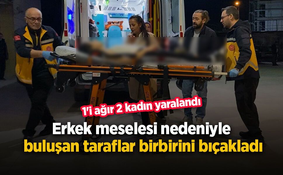 Erkek meselesi nedeniyle buluşan taraflar birbirini bıçakladı, 1'i ağır 2 kadın yaralandı.