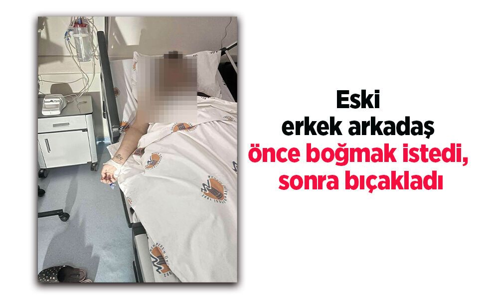 Eski erkek arkadaş önce boğmak istedi, sonra bıçakladı