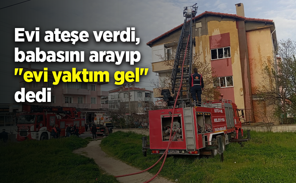 Evi ateşe verdi, babasını arayıp "evi yaktım gel" dedi
