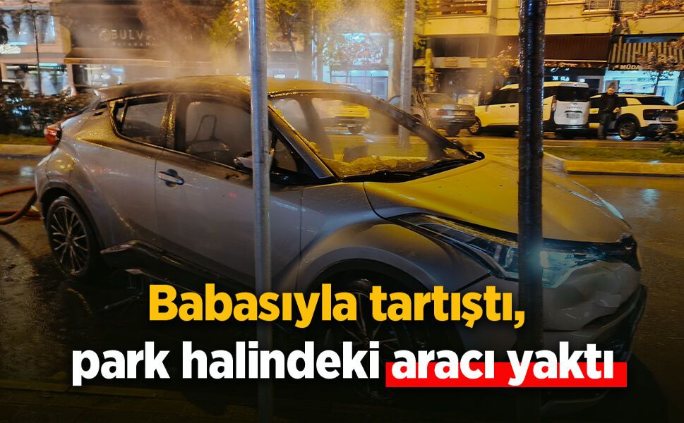Babasıyla tartıştı, park halindeki aracı yaktı