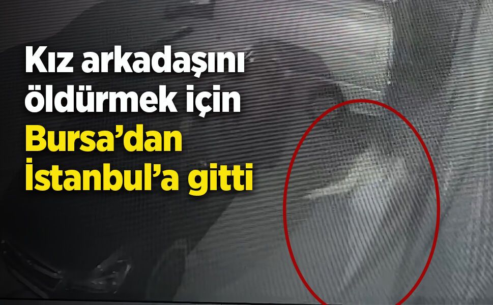 Kız arkadaşını öldürmek için Bursa’dan İstanbul’a gitti