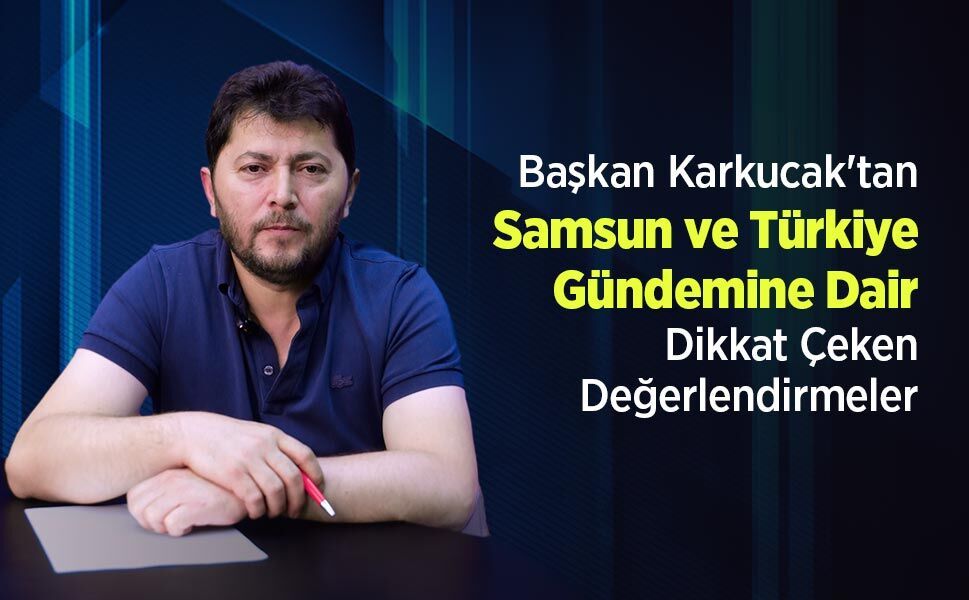 Başkan Karkucak'tan Samsun ve Türkiye Gündemine Dair Dikkat Çeken Değerlendirmeler