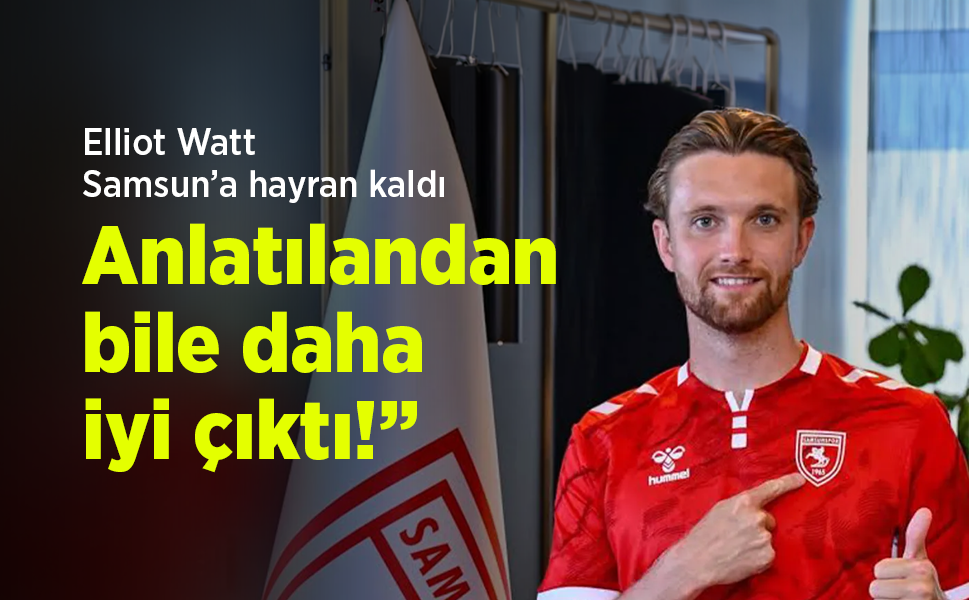 Elliot Watt Samsun’a hayran kaldı: “Anlatılandan bile daha iyi çıktı!”