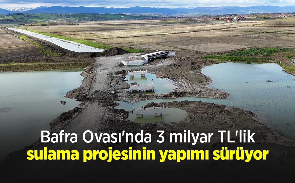 Bafra Ovası'nda 3 milyar TL'lik sulama projesinin yapımı sürüyor