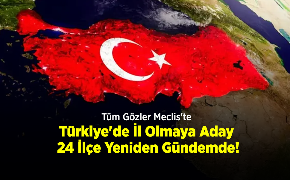 Tüm Gözler Meclis'te: Türkiye'de İl Olmaya Aday 24 İlçe Yeniden Gündemde!