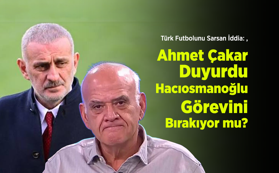 Türk Futbolunu Sarsan İddia: Ahmet Çakar Duyurdu, İbrahim Hacıosmanoğlu Görevini Bırakıyor mu?