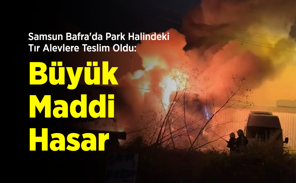 Samsun Bafra'da Park Halindeki Tır Alevlere Teslim Oldu: Büyük Maddi Hasar