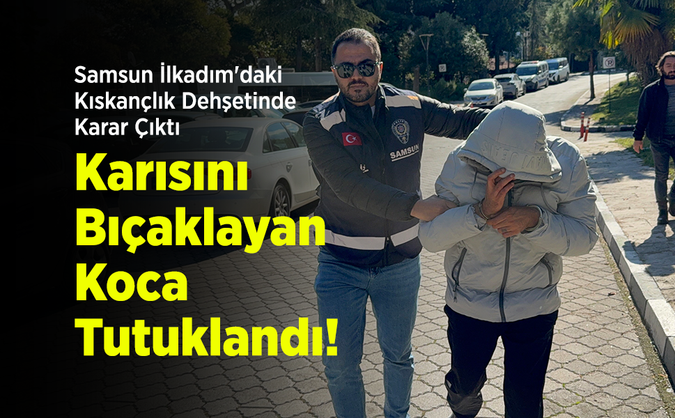 Samsun İlkadım'daki Kıskançlık Dehşetinde Karar Çıktı: Karısını Bıçaklayan Koca Tutuklandı!