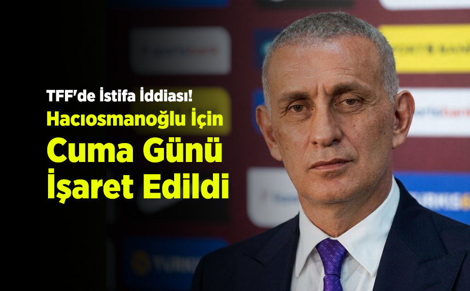 TFF'de İstifa İddiası! Hacıosmanoğlu İçin Cuma Günü İşaret Edildi